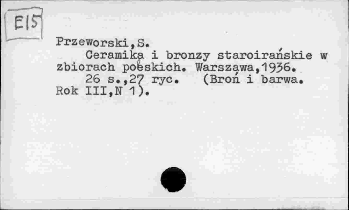 ﻿EIS"
1 Przeworski,S.
Сегашіка і bronzy staroiranskie w zbiorach poeskich. Warszawa,1956.
26 s.,27 rye. (Bron і barwa.
Rok III,К 1).